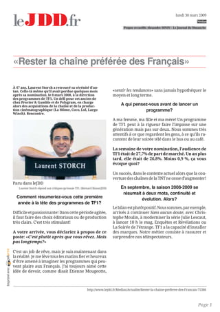 lundi 30 mars 2009
                                                                                                                                                      Médias

                                                                                                   Propos recueillis Alexandre DININ - Le Journal du Dimanche




                «Rester la chaîne préférée des Français»

                À 47 ans, Laurent Storch a retrouvé sa sérénité d’an-
                tan. Celle-là même qu’il avait perdue quelques mois                          «sentir les tendances» sans jamais hypothéquer le
                après sa nomination, le 8 mars 2008, à la direction                          moyen et long terme.
                des programmes de TF1. Un défi pour cet ancien de
                chez Procter  Gamble et de Polygram, en charge
                alors des acquisitions de la chaîne et de la produc-                             A qui pensez-vous avant de lancer un
                tion cinématographique (La Môme, Coco, Lol, Largo                                           programme?
                Winch). Rencontre.
                                                                                             A ma femme, ma fille et ma mère! Un programme
                                                                                             de TF1 peut à la rigueur faire l’impasse sur une
                                                                                             génération mais pas sur deux. Nous sommes très
                                                                                             attentifs à ce que regardent les gens, à ce qu’ils ra-
                                                                                             content de leur soirée télé dans le bus ou au café.

                                                                                             La semaine de votre nomination, l’audience de
                                                                                             TF1 était de 27,7% de part de marché. Un an plus
                                                                                             tard, elle était de 26,8%. Moins 0,9 %, ça vous
                                                                                             évoque quoi?

                                                                                             Un succès, dans le contexte actuel alors que la cou-
                                                                                             verture des chaînes de la TNT ne cesse d’augmenter!
                Paru dans leJDD
                   Laurent Storch répond aux critiques qu’essuie TF1. (Bernard Bisson/JDD)       En septembre, la saison 2008-2009 se
                                                                                                  résumait à deux mots, continuité et
                  Comment résumeriez-vous cette première                                                   évolution. Alors?
                  année à la tête des programmes de TF1?
                                                                                             Le bilan est plutôt positif. Nous sommes, par exemple,
                Difficile et passionnante! Dans cette période agitée,                        arrivés à continuer Sans aucun doute, avec Chris-
                il faut faire des choix éditoriaux ou de production                          tophe Moulin, à moderniser la série Julie Lescaut,
                très clairs. C’est très stimulant!                                           à lancer 10 h le mag, Enquêtes et Révélations ou
                                                                                             La Soirée de l’étrange. TF1 a la capacité d’installer
                A votre arrivée, vous déclariez à propos de ce                               des marques. Notre métier consiste à rassurer et
                poste: «C’est plutôt après que vous rêvez. Mais                              surprendre nos téléspectateurs.
                pas longtemps?»
joliprint




                C’est un job de rêve, mais je suis maintenant dans
                la réalité. Je me lève tous les matins fier et heureux
                d’être amené à imaginer les programmes qui peu-
                vent plaire aux Français. J’ai toujours aimé cette
 Imprimé avec




                idée de devoir, comme disait Etienne Mougeotte,



                                                                          http://www.lejdd.fr/Medias/Actualite/Rester-la-chaine-preferee-des-Francais-75386



                                                                                                                                                       Page 1
 