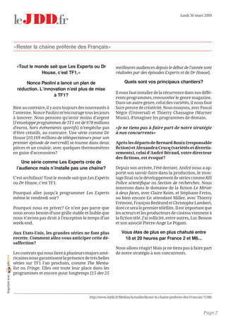 lundi 30 mars 2009




                «Rester la chaîne préférée des Français»


                 «Tout le monde sait que Les Experts ou Dr                 meilleures audiences depuis le début de l’année sont
                            House, c’est TF1.»                             réalisées par des épisodes Experts et de Dr House].

                      Nonce Paolini a lancé un plan de                           Quels sont vos principaux chantiers?
                  réduction. L’innovation n’est plus de mise
                                                                           Il nous faut installer de la récurrence dans nos diffé-
                                   à TF1?
                                                                           rents programmes, renouveler le genre magazine.
                                                                           Dans un autre genre, celui des variétés, il nous faut
                Bien au contraire, il y aura toujours des nouveautés à     faire preuve de créativité. Nous essayons, avec Pascal
                l’antenne. Nonce Paolini m’encourage tous les jours        Nègre (Universal) et Thierry Chassagne (Warner
                à innover. Nous pensons qu’avoir moins d’argent            Music), d’imaginer les programmes de demain.
                [l’enveloppe programmes de TF1 est de 978 millions
                d’euros, hors événements sportifs] n’empêche pas           «Je ne tiens pas à faire part de notre stratégie
                d’être créatifs, au contraire. Une série comme Dr          à nos concurrents»
                House [10,169 millions de téléspectateurs pour son
                premier épisode de mercredi] se tourne dans deux           Après les départs de Bernard Bouix (responsable
                pièces et un couloir, avec quelques thermomètres           fiction) et Alexandra Crucq (variétés et divertis-
                en guise d’accessoires?                                    sements), celui d’André Béraud, votre directeur
                                                                           des fictions, est évoqué?
                    Une série comme Les Experts crée de
                 l’audience mais n’installe pas une chaîne?                Depuis son arrivée, l’été dernier, André nous a ap-
                                                                           porté son savoir-faire dans la production, le mon-
                C’est archifaux! Tout le monde sait que Les Experts        tage final ou le développement de séries comme RIS
                ou Dr House, c’est TF1.                                    Police scientifique ou Section de recherches. Nous
                                                                           innovons dans le domaine de la fiction Le Miroir
                Pourquoi aller jusqu’à programmer Les Experts              à deux faces, avec Claire Keim, et Stéphane Freiss,
                même le vendredi soir?                                     ou bien encore En attendant Miller, avec Thierry
                                                                           Frémont, François Berléand et Christophe Lambert,
                Pourquoi nous en priver? Ce n’est pas parce que            dont ce sera le premier téléfilm. Il est important que
                nous avons besoin d’une grille stable et lisible que       les acteurs et les producteurs de cinéma viennent à
                nous n’avons pas droit à l’exception le temps d’un         la fiction télé. J’ai sollicité, entre autres, Luc Besson
                week-end.                                                  et son associé Pierre-Ange Le Pogam.

                Aux Etats-Unis, les grandes séries ne font plus                Vous êtes de plus en plus chahuté entre
                recette. Comment allez-vous anticiper cette dé-                  18 et 20 heures par France 2 et M6...
                saffection?
                                                                           Nous allons réagir! Mais je ne tiens pas à faire part
                Les contrats qui nous lient à plusieurs majors amé-        de notre stratégie à nos concurrents.
joliprint




                ricaines nous garantissent la présence de très belles
                séries sur TF1 l’an prochain, comme The Menta-
                list ou Fringe. Elles ont toute leur place dans les
                programmes et encore pour longtemps [15 des 25
 Imprimé avec




                                                          http://www.lejdd.fr/Medias/Actualite/Rester-la-chaine-preferee-des-Francais-75386



                                                                                                                                     Page 2
 