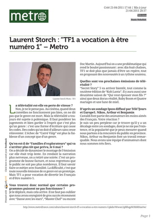 Créé 21-04-2011 17:44 | Mis à jour
                                                                                                                                          21-04-2011 20:37
                                                                                                                                                     Télévision

                                                                                                                                                Rania Hoballah




                                    Laurent Storch : “TF1 a vocation à être
                                    numéro 1” – Metro

                                                                                                      Doc Martin. Aujourd’hui on a une problématique qui
                                                                                                      rend le boulot passionnant : avec dix-huit chaînes,
                                                                                                      TF1 se doit plus que jamais d’être un repère, tout
                                                                                                      en proposant des nouveautés à un rythme soutenu.

                                                                                                      Quelles sont vos prochaines émissions de télé-
                                                                                                      réalité ? 
                                                                                                      “Secret Story” 5 va arriver bientôt, tout comme la
                                                                                                      onzième édition de “Koh Lanta”. Il y aura aussi une
                                                                                                      deuxième saison de “Qui veut épouser mon fils ?”
                                                                         Laurent Storch Photo : TF1   ainsi que deux docus-réalité, Baby Boom et Quatre
                                                                                                      mariages et une lune de miel.


                                    L
                                         a téléréalité est-elle en perte de vitesse ? 
                                         Non, je ne le pense pas. Au cinéma, quand deux               D’après un sondage Ipsos diffusé par Télé7Jours
                                         comédies ne fonctionnent pas bien, on ne dit                 et Europe1. Nikos, Arthur et Benjamin 
                                    pas que le genre est mort. Mais la téléréalité a tou-             Castaldi font partie des animateurs les moins aimés
                                    jours été sujette à polémique. Il faut pondérer les               des Français. Votre réaction ? 
                                    jugements et bien garder à l’esprit que c’est plus                Je suis un peu perplexe car je trouve qu’il y a un
                                    qu’un genre : c’est une forme d’écriture qui casse                décalage entre ces sondages, dont je ne nie pas l’exis-
                                    les codes. Des codes qu’on doit d’ailleurs sans cesse             tence, et la popularité que je peux mesurer quand
                                    réinventer. L’échec de “Carré Viiip” est plus la fai-             nous partons à la rencontre du public en province.
                                    blesse d’un concept que d’un genre.                               Nikos, Arthur ou Benjamin font un travail remar-
                                                                                                      quable. Nous avons une équipe d’animateurs dont
 Click here to send your feedback




                                    Qu’en est-il de “Familles d’explorateurs” qui va                  nous sommes très fiers.
                                    s’arrêter plus tôt que prévu, le 6 mai ? 
                                    On a décidé de dynamiser le montage de l’émission
                                    car elle était trop lente. En rendant la narration
                                    plus nerveuse, on a retiré une soirée. C’est un pro-
                                    gramme de bonne facture, et nous regrettons que
                                    le public ne soit pas plus nombreux. Il faut savoir
                                    faire ce métier avec humilité. La difficulté, c’est que
                                    toute nouvelle émission de ce genre est un prototype.
                                    Mais TF1 a pour vocation de divertir les Français
joliprint




                                    et d’être numéro 1.

                                    Vous trouvez donc normal que certains pro-
                                    grammes puissent ne pas fonctionner ? 
 Printed with




                                    Je le déplore, mais cela arrive. Il ne faut pas oublier
                                    que nous avons enregistré de gros succès récemment
                                    avec “Danse avec les stars”, “Master Chef” ou encore

                                               http://www.metrofrance.com/culture/laurent-storch-tf1-a-vocation-a-etre-numero-1/pkdu!Wwoec2gMhqpNOX68DxaOw/


                                                                                                                                                        Page 1
 