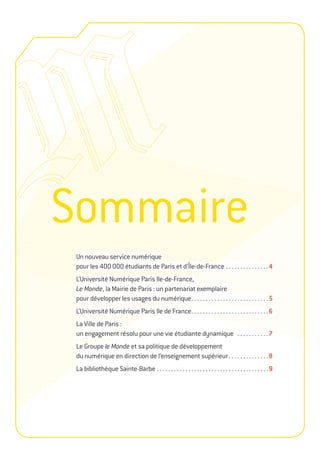 Sommaire
 Un nouveau service numérique
 pour les 400 000 étudiants de Paris et d’Île-de-France . . . . . . . . . . . . . . . 4
 L’Université Numérique Paris Ile-de-France,
 Le Monde, la Mairie de Paris : un partenariat exemplaire
 pour développer les usages du numérique . . . . . . . . . . . . . . . . . . . . . . . . . . . 5
 L’Université Numérique Paris Ile de France. . . . . . . . . . . . . . . . . . . . . . . . . . . 6
 La Ville de Paris :
 un engagement résolu pour une vie étudiante dynamique . . . . . . . . . . . 7
 Le Groupe le Monde et sa politique de développement
 du numérique en direction de l’enseignement supérieur . . . . . . . . . . . . . . 8
 La bibliothèque Sainte-Barbe . . . . . . . . . . . . . . . . . . . . . . . . . . . . . . . . . . . . . . . 9
 