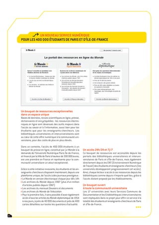 Un noUveaU service nUmériqUe
    poUr les 400 000 étUdiants de paris et d’Île-de-France




    Un bouquet de ressources exceptionnelles
    dans un espace unique
    Bases de données, revues scientifiques en ligne, presse,
    dictionnaires et encyclopédies : les ressources électro-
    niques en ligne sont devenues des outils majeurs dans
    l’accès au savoir et à l’information, aussi bien pour les
    étudiants que pour les enseignants-chercheurs. Les
    bibliothèques universitaires et interuniversitaires sont
    au cœur de cette offre numérique à la communauté uni-
    versitaire, pour des coûts de plus en plus élevés.

    Dans ce contexte, l’accès de 400 000 étudiants à un
    bouquet de presse en ligne, constitué par Le Monde à la        Un accès 24h/24 et 7j/7
    demande de l’Université Numérique Paris Île-de-France,         Ce bouquet de ressources est accessible depuis les
    et financé par la Ville de Paris à hauteur de 300 000 euros,   portails des bibliothèques universitaires et interuni-
    est une première en France et représente pour la com-          versitaires de Paris et d’Île-de-France, mais également
    munauté universitaire un atout exceptionnel.                   directement depuis les ENT (Environnement Numérique
                                                                   de Travail) des étudiants et enseignants-chercheurs (les
    Grâce à cette initiative innovante, les étudiants et les en-   universités développeront progressivement cet accès).
    seignants-chercheurs disposent maintenant, depuis une          Ainsi, chaque lecteur a accès à ces ressources depuis les
    plateforme unique, de l’accès à des journaux prestigieux :     bibliothèques comme depuis n’importe quel lieu, grâce à
     Le Monde en version électronique chaque jour dès 14h          l’accès distant proposé par les établissements.
     Les archives du Monde depuis 1987 (plus d’un million
     d’articles publiés depuis 1987)                               Un bouquet ouvert
     Les archives du mensuel Dossiers et documents                 à toute la communauté universitaire
     Les archives du Monde de l’éducation                          Les 17 universités avec leurs Services Communs de
     Pour la première fois, il sera possible d’avoir également     Documentation et les 6 bibliothèques interuniversitaires
     accès à tous les articles du Monde diplomatique de 1954       sont impliquées dans ce projet pour offrir ce service à la
     à nos jours, à près de 40 000 documents et près de 400        totalité des étudiants et enseignants-chercheurs de Paris
     cartes détaillées sur toutes les questions d’actualité.       et d’Île-de-France.
                                                                                                                       •••
4
 