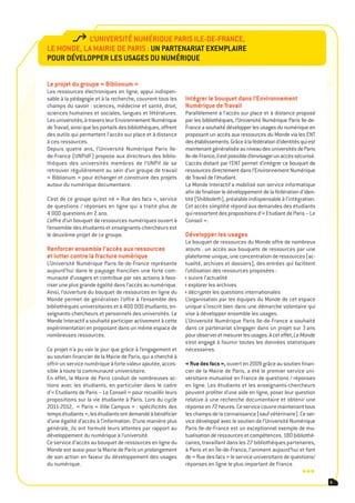 l’Université nUmériqUe paris ile-de-France,
le monde, la mairie de paris : Un partenariat exemplaire
poUr développer les Usages dU nUmériqUe

le projet du groupe « Biblionum »
Les ressources électroniques en ligne, appui indispen-
sable à la pédagogie et à la recherche, couvrent tous les       intégrer le bouquet dans l’environnement
champs du savoir : sciences, médecine et santé, droit,          numérique de travail
sciences humaines et sociales, langues et littératures.         Parallèlement à l’accès sur place et à distance proposé
Les universités, à travers leur Environnement Numérique         par les bibliothèques, l’Université Numérique Paris Ile-de-
de Travail, ainsi que les portails des bibliothèques, offrent   France a souhaité développer les usages du numérique en
des outils qui permettent l’accès sur place et à distance       proposant un accès aux ressources du Monde via les ENT
à ces ressources.                                               des établissements. Grâce à la fédération d’identités qui est
Depuis quatre ans, l’Université Numérique Paris Ile-            maintenant généralisée au niveau des universités de Paris
de-France (UNPidF) propose aux directeurs des biblio-           Ile-de-France, il est possible d’envisager un accès sécurisé.
thèques des universités membres de l’UNPif de se                L’accès distant par l’ENT permet d’intégrer ce bouquet de
retrouver régulièrement au sein d’un groupe de travail          ressources directement dans l’Environnement Numérique
« Biblionum » pour échanger et construire des projets           de Travail de l’étudiant.
autour du numérique documentaire.                               Le Monde Interactif a mobilisé son service informatique
                                                                afin de finaliser le développement de la fédération d’iden-
C’est de ce groupe qu’est né « Rue des facs », service          tité (Shibboleth), préalable indispensable à l’intégration.
de questions / réponses en ligne qui a traité plus de           Cet accès simplifié répond aux demandes des étudiants
4 000 questions en 2 ans.                                       qui ressortent des propositions d’« Etudiant de Paris – Le
L’offre d’un bouquet de ressources numériques ouvert à          Conseil ».
l’ensemble des étudiants et enseignants-chercheurs est
le deuxième projet de ce groupe.                                développer les usages
                                                                Le bouquet de ressources du Monde offre de nombreux
renforcer ensemble l’accès aux ressources                       atouts : un accès aux bouquets de ressources par une
et lutter contre la fracture numérique                          plateforme unique, une concentration de ressources (ac-
L’Université Numérique Paris Ile-de-France représente           tualité, archives et dossiers), des entrées qui facilitent
aujourd’hui dans le paysage francilien une forte com-           l’utilisation des ressources proposées :
munauté d’usagers et contribue par ses actions à favo-            suivre l’actualité
riser une plus grande égalité dans l’accès au numérique.          explorer les archives
Ainsi, l’ouverture du bouquet de ressources en ligne du           décrypter les questions internationales
Monde permet de généraliser l’offre à l’ensemble des            L’organisation par les équipes du Monde de cet espace
bibliothèques universitaires et à 400 000 étudiants, en-        unique s’inscrit bien dans une démarche volontaire qui
seignants-chercheurs et personnels des universités. Le          vise à développer ensemble les usages.
Monde Interactif a souhaité participer activement à cette       L’Université Numérique Paris Ile-de-France a souhaité
expérimentation en proposant dans un même espace de             dans ce partenariat s’engager dans un projet sur 3 ans
nombreuses ressources.                                          pour observer et mesurer les usages. A cet effet, Le Monde
                                                                s’est engagé à fournir toutes les données statistiques
Ce projet n’a pu voir le jour que grâce à l’engagement et       nécessaires.
au soutien financier de la Mairie de Paris, qui a cherché à
offrir un service numérique à forte valeur ajoutée, acces-      « rue des facs », ouvert en 2009 grâce au soutien finan-
sible à toute la communauté universitaire.                      cier de la Mairie de Paris, a été le premier service uni-
En effet, la Mairie de Paris conduit de nombreuses ac-          versitaire mutualisé en France de questions / réponses
tions avec les étudiants, en particulier dans le cadre          en ligne. Les étudiants et les enseignants-chercheurs
d’« Etudiants de Paris – Le Conseil » pour recueillir leurs     peuvent profiter d’une aide en ligne, poser leur question
propositions sur la vie étudiante à Paris. Lors du cycle        relative à une recherche documentaire et obtenir une
2011-2012, « Paris « Ville Campus » : spécificités des          réponse en 72 heures. Ce service couvre maintenant tous
temps étudiants », les étudiants ont demandé à bénéficier       les champs de la connaissance (sauf vétérinaire). Ce ser-
d’une égalité d’accès à l’information. D’une manière plus       vice développé avec le soutien de l’Université Numérique
générale, ils ont formulé leurs attentes par rapport au         Paris Ile-de-France est un exceptionnel exemple de mu-
développement du numérique à l’université.                      tualisation de ressources et compétences. 180 bibliothé-
Ce service d’accès au bouquet de ressources en ligne du         caires, travaillant dans les 27 bibliothèques partenaires,
Monde est aussi pour la Mairie de Paris un prolongement         à Paris et en Île-de-France, l’animent aujourd’hui et font
de son action en faveur du développement des usages             de « Rue des facs » le service universitaire de questions/
du numérique.                                                   réponses en ligne le plus important de France.
                                                                                                                      •••
                                                                                                                                5
 