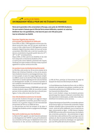 la ville de paris :
Un engagement résolU poUr Une vie étUdiante dynamiqUe

paris est la première ville universitaire d’europe, avec près de 330 000 étudiants.
ils sont autant d’atouts que la ville de paris entend défendre, soutenir et valoriser.
améliorer leur vie quotidienne, c’est œuvrer pour une ville plus juste
tout en stimulant sa vitalité.

Favoriser l’égalité des chances
et le soutien aux étudiants en difficulté
Entre 2001 et 2014, 7 800 logements sociaux pour étu-
diants auront été créés, soit 10 % du parc social total. A
ce jour, la Ville a déjà financé 6 200 logements sociaux
étudiants, l’objectif sera donc atteint. Au cours de l’année
universitaire 2011/2012, elle a créé huit nouvelles rési-
dences universitaires de grande qualité dans les 13ème,
18ème et 19ème arrondissements.
Depuis 2001, la Ville a permis de réhabiliter et de créer
huit restaurants universitaires étudiants à Paris.
La santé (lutte contre l’obésité, prévention des risques,
handicap) et le sport amateur et de haut niveau reçoivent
également le soutien renforcé de la Ville.

Un soutien à une vie étudiante bouillonnante
La Ville fête, cette année, les 10 ans de la création de la
Maison des Initiatives Etudiante, un lieu où les associa-
tions étudiantes trouvent un accompagnement pour réus-
sir leurs projets, en plus d’un appui logistique complet.
Le LABO13, ouvert sur le site Paris-Rive-Gauche, propose
notamment un soutien spécifique en lien avec les thèmes        La Ville de Paris, participe au financement du projet de
du développement durable, du commerce équitable et             bouquet de ressources électroniques du Monde.
de la solidarité internationale aux associations agissant
dans ces domaines.                                             La Carte Multiservices Etudiant de Paris a été, en 2007, la
Le Festival artistique étudiant, ICI&DEMAIN, permet à des      première des opérations mutualisées conduites par les
artistes étudiants, depuis 2004, de rencontrer le public       universités parisiennes et le CROUS de Paris, avec le sou-
parisien et de se produire dans des lieux culturels pres-      tien financier de la Ville de Paris.
tigieux. Il a lieu cette année du 8 au 22 mars.                Avec la carte étudiant unique, les étudiants parisiens
                                                               peuvent payer leur repas en restaurant universitaire, faire
Une ville étudiante ouverte sur le monde                       des impressions et photocopies, accéder à leurs salles, et
L’accueil des étudiants étrangers est organisé chaque          bénéficient de nombreux autres services.
année, de septembre à novembre, par la Ville et ses par-
tenaires via un guichet unique à la Cité Internationale        L’Espace Numérique de Travail offre un ensemble cohérent
Universitaire de Paris et au CROUS de Paris.                   de services en ligne, sur l’intranet des universités. Chaque
La ville participe aux frais de transport et de séjour à       étudiant utilisateur gère et personnalise son espace de
l’étranger des étudiants suivant un programme d’échanges       travail : outils de travail collaboratif, cours et exercices en
Erasmus.                                                       ligne, communautés en ligne... La Ville finance à hauteur
                                                               de 800 000 euros des outils innovants pour les étudiants
des outils modernes pour les étudiants                         des universités parisiennes : documentalistes en ligne
La Mairie de Paris apporte une aide financière précieuse       (rue des facs), web-conférence (Evo Learning), cours en
au développement de l’UNPIdF et plus particulièrement          podcast, etc. Avec le soutien de la Mairie de Paris, chacune
aux universités de Paris pour le déploiement de la carte       des universités parisiennes développe une application
multiservice et des services numériques innovants.             pour son ENT qu’elle doit ensuite mutualiser.
                                                                                                                       •••
                                                                                                                                 7
 