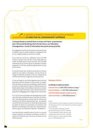 le groUpe le monde et sa politiqUe de développement
    dU nUmériqUe en direction de l’enseignement sUpérieUr
    le groupe monde a souhaité être un acteur actif dans ce partenariat
    avec l’Université numérique paris ile-de-France, car l’éducation,
    l’enseignement, l’accès à l’information font partie de ses priorités.

    Un engagement justifié par la position unique qu’occupe
    Le Monde auprès du public étudiant et enseignant, tant
    sur ses supports papier, qu’internet et mobile.

    Sur la cible des 15-24 ans, LeMonde.fr réunit 525 000
    visiteurs uniques (site internet), et son application sur
    mobile est leader dans l’univers actualité, avec 322 000
    mobinautes de 15 à 24 ans. Quant au quotidien, il se place
    largement en tête des quotidiens généralistes lus par
    les 15-24 ans.

    Ce résultat traduit plus de 60 ans de présence continue
    auprès de ces publics et témoigne, une fois encore, de
    l’exigence éditoriale du Monde et de son indépendance
    maintes fois illustrée à l’égard de tous les pouvoirs.

    Ce lien privilégié se concrétise également par des titres       quelques chiffres :
    spécialisés comme Dossiers et documents, le supplé-
    ment éducation et aussi par une politique volontaire dans       le monde.fr audience totale :
    le secteur de l’éducation, tant pour Le Monde que pour Le
    Monde diplomatique. Cette politique volontaire, sur le plan     internet Fixe 6 801 000 visiteurs unique *
    éditorial, se traduit enfin par le souci constant de l’accom-   internet mobile 1 511 000 mobinautes **
    pagnement pédagogique des usages de ces ressources.
                                                                    le monde diplomatique audience print
    En ce qui concerne la politique de développement numé-          cible ensemble 1 342 000 lecteurs ***
    rique, plus particulièrement dans le domaine de l’éduca-
    tion, c’est depuis plusieurs années que les contenus du
    monde.fr et du Monde diplomatique sont accessibles              Sources :
    via les ENT (Environnement de Travail Numérique) dans           *Premier quotidien d’information généraliste auprès des 15/24 ans avec
    les lycées. Et grâce à ce partenariat, ces contenus sont        317 000 lecteurs (Univers Presse Quotidienne d’information payante –
    désormais accessibles aussi dans les universités pari-          source EPIQ 2010)
    siennes, grâce à la fédération d’identité « Shibboleth ».       ** Source Médiamétrie NetRatings Jan.2012
                                                                    Pop.Internautes français 15-24 ans : 5.463.000
    Une identification simplifiée donne l’accès à un portail        ** Source Médiamétrie Internet mobile Jan.2012
    unique proposant un bouquet numérique, incluant un              pop.Mobinautes français 15-24 ans : 5.670.000,
    moteur de recherche pour l’accès aux archives de nos            Univers de référence : marques média d’actualité.
    différents titres.                                              Source : ***AEPM 2009-2010 - LDP
                                                                                                                                   •••

8
 