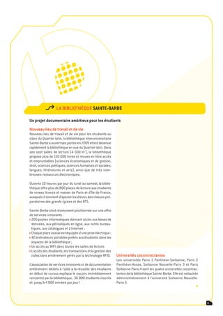 la BiBliothèqUe sainte-BarBe

Un projet documentaire ambitieux pour les étudiants
nouveau lieu de travail et de vie
Nouveau lieu de travail et de vie pour les étudiants au
cœur du Quartier latin, la bibliothèque interuniversitaire
Sainte-Barbe a ouvert ses portes en 2009 et est devenue
rapidement la bibliothèque en vue du Quartier latin. Dans
ses sept salles de lecture (4 500 m²), la bibliothèque
propose plus de 150 000 livres et revues en libre accès
et empruntables (sciences économiques et de gestion,
droit, sciences politiques, sciences humaines et sociales,
langues, littératures et arts), ainsi que de très nom-
breuses ressources électroniques.

Ouverte 10 heures par jour du lundi au samedi, la biblio-
thèque offre plus de 800 places de lecture aux étudiants
de niveau licence et master de Paris et d’Île-de-France,
auxquels il convient d’ajouter les élèves des classes pré-
paratoires des grands lycées et des BTS.

Sainte-Barbe s’est résolument positionnée sur une offre
de services innovants :
 200 postes informatiques donnant accès aux bases de
 données, aux périodiques en ligne, aux outils bureau-
 tiques, aux catalogues et à Internet ;
 Chaque place assise est équipée d’une prise électrique ;
 40 ordinateurs portables prêtés aux étudiants dans les
 espaces de la bibliothèque ;
 Un accès au WIFI dans toutes les salles de lecture.
 L’accès des étudiants, les transactions et la gestion des
 collections entièrement gérés par la technologie RFID.      Universités cocontractantes
                                                             Les universités Paris 1 Panthéon-Sorbonne, Paris 2
L’association de services innovants et de documentation      Panthéon-Assas, Sorbonne Nouvelle-Paris 3 et Paris
entièrement dédiés à l’aide à la réussite des étudiants      Sorbonne-Paris 4 sont les quatre universités cocontrac-
en début de cursus explique le succès immédiatement          tantes de la bibliothèque Sainte-Barbe. Elle est rattachée
rencontré par la bibliothèque : 36 000 étudiants inscrits    administrativement à l’université Sorbonne Nouvelle-
et jusqu’à 4 000 entrées par jour !                          Paris 3.
                                                                                                                     •


                                                                                                                          9
 
