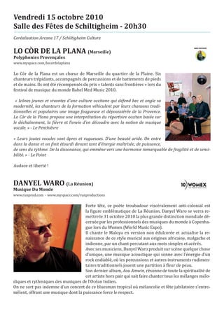 Vendredi 15 octobre 2010
Salle des Fêtes de Schiltigheim - 20h30
Coréalisation Arcane 17 / Schiltigheim Culture


LO CÒR DE LA PLANA (Marseille)
www.myspace.com/locordelaplana
Polyphonies Provençales


Lo Còr de la Plana est un chœur de Marseille du quartier de la Plaine. Six
chanteurs trépidants, accompagnés de percussions et de battements de pieds
et de mains. Ils ont été récompensés du prix « talents sans frontières » lors du
festival de musique du monde Babel Med Music 2010.

 « Icônes jeunes et vivantes d’une culture occitane qui défend bec et ongle sa
modernité, les chanteurs de la formation véhiculent par leurs chansons tradi-
tionnelles et populaires une image fougueuse et dépoussiérée de la Provence.
Lo Còr de la Plana propose une interprétation du répertoire occitan basée sur
le déchaînement, la fièvre et l’envie d’en découdre avec la notion de musique
vocale. » - Le Penthièvre

« Leurs joutes vocales sont âpres et rugueuses. D’une beauté aride. On entre
dans la danse et on finit étourdi devant tant d’énergie maîtrisée, de puissance,
de sens du rythme. De la dissonance, qui emmène vers une harmonie remarquable de fragilité et de sensi-
bilité. » - Le Point

Audace et liberté !



DANYEL WARO (La Réunion)
www.runprod.com - www.myspace.com/runproductions
Musique Du Monde


                                     Forte tête, ce poète troubadour viscéralement anti-colonial est
                                     la figure emblématique de La Réunion. Danyel Waro se verra re-
                                     mettre le 31 octobre 2010 la plus grande distinction mondiale dé-
                                     cernée par les professionnels des musiques du monde à Copenha-
                                     gue lors du Womex (World Music Expo).
                                     Il chante le Maloya en version non édulcorée et actualise la re-
                                     naissance de ce style musical aux origines africaine, malgache et
                                     indienne, par un chant percutant aux mots simples et acérés.
                                     Avec ses musiciens, Danyel Waro produit sur scène quelque chose
                                     d’unique, une musique acoustique qui sonne avec l’énergie d’un
                                     rock endiablé, où les percussions et autres instruments rudimen-
                                     taires traditionnels jouent une partition à fleur de peau.
                                     Son dernier album, Aou Amwin, résonne de toute la spiritualité de
                                     cet artiste hors pair qui sait faire chanter tous les mélanges mélo-
diques et rythmiques des musiques de l’Océan Indien.
On ne sort pas indemne d’un concert de ce bluesman tropical où mélancolie et fête jubilatoire s’entre-
mêlent, offrant une musique dont la puissance force le respect.
 