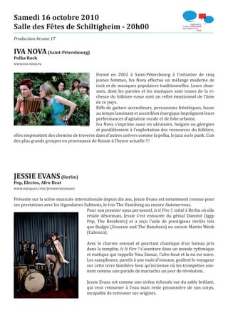 Samedi 16 octobre 2010
Salle des Fêtes de Schiltigheim - 20h00
Production Arcane 17

IVA NOVA (Saint-Pétersbourg)
www.iva-nova.ru
Polka Rock


                                         Formé en 2002 à Saint-Pétersbourg à l’initiative de cinq
                                         jeunes femmes, Iva Nova effectue un mélange moderne de
                                         rock et de musiques populaires traditionnelles. Leurs chan-
                                         sons, dont les paroles et les musiques sont issues de la ri-
                                         chesse du folklore russe sont un reflet émotionnel de l’âme
                                         de ce pays.
                                         Riffs de guitare accrocheurs, percussions frénétiques, basse
                                         au tempo lancinant et accordéon énergique imprègnent leurs
                                         performances d’agitation rurale et de folie urbaine.
                                         Iva Nova s’exprime aussi en ukrainien, bulgare ou géorgien
                                         et parallèlement à l’exploitation des ressources du folklore,
elles empruntent des chemins de traverse dans d’autres univers comme la polka, le jazz ou le punk. L’un
des plus grands groupes en provenance de Russie à l’heure actuelle !!!




JESSIE EVANS (Berlin)
www.myspace.com/jessieevansmusic
Pop, Electro, Afro-Beat


Présente sur la scène musicale internationale depuis dix ans, Jessie Evans est notamment connue pour
ses prestations avec les légendaires Subtonix, le trio The Vanishing ou encore Autonervous.
                                      Pour son premier opus personnel, Is it Fire ?, initié à Berlin où elle
                                      réside désormais, Jessie s’est entourée du génial Dammit (Iggy
                                      Pop, The Residents) et a reçu l’aide de prestigieux invités tels
                                      que Budgie (Siouxsie and The Banshees) ou encore Martin Wenk
                                      (Calexico).

                                       Avec le charme sensuel et pourtant chaotique d’un bateau pris
                                       dans la tempête, Is It Fire ? s’aventure dans un monde rythmique
                                       et exotique qui rappelle Yma Sumac, l’afro-beat et la nu-no wave.
                                       Les saxophones, pareils à une nuée d’oiseaux, guident le voyageur
                                       sur cette terre familière bien qu’inconnue où les trompettes son-
                                       nent comme une parade de mariachis un jour de révolution.

                                       Jessie Evans est comme une sirène échouée sur du sable brûlant,
                                       qui veut retourner à l’eau mais reste prisonnière de son corps,
                                       incapable de retrouver ses origines.
 