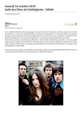 Samedi 16 octobre 2010
Salle des Fêtes de Schiltigheim - 20h00
Production Arcane 17




IZIA (France)
www.myspace.com/iziamusic
Rock


Izia, véritable déferlante dans le paysage rock que l’on disait vieillissant, redonne au genre ses lettres
de noblesse. A 13 ans, elle entamait déjà ses premières compositions, à 14 ans elle forme son premier
groupe, à 16 ans elle fait la 1ère partie d’Iggy Pop et à 18 ans elle sort son 1er album et remporte 2 Vic-
toires de la Musique ! Son ascension fulgurante et son parcours phénoménal force le respect.
Enfant de la scène (et aussi de Jacques Higelin), « elle se donne à fond pour son public ». Sa voix, tantôt
suave tantôt rocailleuse, vous donne la chair de poule et vous coupe le souffle. La comparaison à Janis
Joplin s’impose d’elle-même. Sa musique, qu’elle qualifie de rock «rock rock super brut», navigue entre
Led Zeppelin et Patti Smith.

D’une maturité incroyable, Izia déborde d’une énergie captivante et d’une fougue débordante. C’est à un
raz-de-marée que les Nuits vous convient pour la clôture du festival !
 