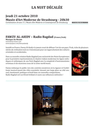 LA NUIT DÉCALÉE

Jeudi 21 octobre 2010
Musée d’Art Moderne de Strasbourg - 20h30
Coréalisation Arcane 17 / Musée d’Art Moderne et Contemporain de Strasbourg




FAWZY AL-AIEDY – Radio Bagdad (France/Irak)
www.fawzy-music.com
Musique du Monde

www.myspace.com/fawzyalaiedy

Installé en France, Fawzy Al-Aiedy n’a jamais cessé de diffuser l’art de son pays, l’Irak, riche de plusieurs
siècles de civilisation tout en s’investissant pour un rapprochement des cultures
orientales et occidentales.

Dans sa nouvelle création Radio Bagdad (une exclusivité des Nuits Européennes
pour la première représentation), le chantre irakien modernise les lignes mélo-
diques et rythmiques de son Paris Bagdad avec la complicité d’instrumentistes
orientaux et de musiciens issus de la scène world music.

Fawzy embarque le public vers des contrées novatrices où la rigueur et l’esthé-
tisme musical jouent des rôles essentiels, laissant une large place au côté sen-
suel, émotionnel, poétique et festif dans ses nouvelles compositions.
Radio Bagdad sert un Orient brûlant et suave aux influences métissées !
 