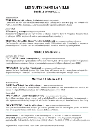 LES NUITS DANS LA VILLE
                                      Lundi 11 octobre 2010

Au Camionneur

La musique de Zone Sud est incontestablement rock. Elle esquive la tentation pop sans tomber dans
ZONE SUD - Rock (Strasbourg/Paris) - www.myspace.com/zonesud

l’ultra violence. Mélodies soignées, harmonisations bien pensées, riffs accrocheurs.

Jimmy’s Pub

[Prononciation : Spitihey!] Leur style musical se situe au carrefour du Rock Prog et du Rock américain
SPTA - Rock (Colmar) - www.myspace.com/sptarock

et british de 1970 à nos jours. Il sortent leur premier album en octobre.


The Steamrollers, c’est un rouleau compresseur lancé à 200 km/h qui vous écrase la tête et vous com-
THE STEAMROLLERS - Stoner Thrash’n Roll (Sélestat) - www.myspace.com/steamrollersrocks

presse le cerveau ! Pour les fans de Down et Motörhead. Sortie du premier clip en septembre.


                                     Mardi 12 octobre 2010
Jeannette & les Cycleux

Dès son premier album signé sur le label Deaf Rock Records, Colt Silvers élabore un indie rock généreux
COLT SILVERS - Rock Electro (Colmar) - www.myspace.com/coltsilversband

entre éclaircies pop, nappes électro soyeuses et dissonances frétillantes. Eurockéennes 2010 !


Membre du label Deaf Rock Records, Plus Guest fonce allégrement sur les routes du ravissement élec-
PLUS GUEST - Garage Pop (Strasbourg) - www.myspace.com/plusguestmusic

trique ouvertes par The Hives, The Elektrocution. Découverte Printemps de Bourges 2010 !


                                   Mercredi 13 octobre 2010
Au Camionneur

En deux ans d’existence et trente concerts dans toute la France a créé un nouvel univers musical. Ri-
DOLLS CAN’T- Rock Psyché (Strasbourg) - www.myspace.com/dollscant

chesse et originalité ! Premier album Beyond The Eyelids sorti début 2010.
Jimmy’s Pub

Après 13 ans passés au sein de groupes rock ‘n roll, Robert Myer révèle son talent de chanteur country-
ROB MC MYER - Country Folk (Strasbourg) - www.myspace.com/robmacmyer

folk, reprenant ses héros de Johnny Cash à la famille Carter en passant par Hank Williams et Tom Petty.


Doin’ Just Fine c’est le sourire mauvais qui te vient quand tu marches sous la pluie, quand ton amour
DOIN’ JUST FINE - Punk Rock (Strasbourg) - www.myspace.com/doinjustfineband

s’est tiré et que ta vie ressemble à une chanson de Hank Williams.

Au Camionneur, 14 Rue Georges Wodli, 67000 Strasbourg - Tel : 03 88 22 62 19 - www.au-camionneur.fr
Jimmy’s Pub, 29 Rue des Juifs, 67000 Strasbourg - Tel : 03 88 25 06 66 - www.myspace.com/jimmyspub67
Jeannette & les Cycleux, 30 Rue des Tonneliers, 67000 Strasbourg - Tel : 03 88 23 02 71 - www.lenetdejeannette.com


Programmation non exhaustive. Suivez toutes les infos sur Facebook et Twitter.
 