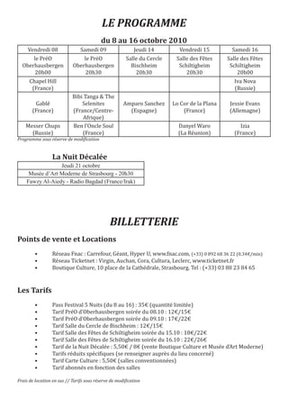 LE PROGRAMME

     Vendredi 08                Samedi 09                  Jeudi 14        Vendredi 15          Samedi 16
                                          du 8 au 16 octobre 2010

      le PréO                   le PréO                Salle du Cercle    Salle des Fêtes     Salle des Fêtes
  Oberhausbergen            Oberhausbergen               Bischheim         Schiltigheim        Schiltigheim
       20h00                     20h30                     20h30              20h30               20h00
      Chapel Hill                                                                                Iva Nova
       (France)                                                                                  (Russie)
                            Bibi Tanga & The
        Gablé                   Selenites             Amparo Sanchez     Lo Cor de la Plana    Jessie Evans
       (France)             (France/Centre-             (Espagne)            (France)          (Allemagne)
                                Afrique)
    Messer Chups            Ben l’Oncle Soul                               Danyel Waro             Izia
      (Russie)                  (France)                                   (La Réunion)          (France)
Programme sous réserve de modification


                 La Nuit Décalée
                 Jeudi 21 octobre
     Musée d’Art Moderne de Strasbourg - 20h30
    Fawzy Al-Aiedy - Radio Bagdad (France/Irak)




                                               BILLETTERIE
Points de vente et Locations
        •        Réseau Fnac : Carrefour, Géant, Hyper U, www.fnac.com, (+33) 0 892 68 36 22 (0.34€/min)
        •        Réseau Ticketnet : Virgin, Auchan, Cora, Cultura, Leclerc, www.ticketnet.fr
        •        Boutique Culture, 10 place de la Cathédrale, Strasbourg. Tel : (+33) 03 88 23 84 65



Les Tarifs
        •        Pass Festival 5 Nuits (du 8 au 16) : 35€ (quantité limitée)
        •        Tarif PréO d’Oberhausbergen soirée du 08.10 : 12€/15€
        •        Tarif PréO d’Oberhausbergen soirée du 09.10 : 17€/22€
        •        Tarif Salle du Cercle de Bischheim : 12€/15€
        •        Tarif Salle des Fêtes de Schiltigheim soirée du 15.10 : 18€/22€
        •        Tarif Salle des Fêtes de Schiltigheim soirée du 16.10 : 22€/26€
        •        Tarif de la Nuit Décalée : 5,50€ / 8€ (vente Boutique Culture et Musée d’Art Moderne)
        •        Tarifs réduits spécifiques (se renseigner auprès du lieu concerné)
        •        Tarif Carte Culture : 5,50€ (salles conventionnées)
        •        Tarif abonnés en fonction des salles

Frais de location en sus // Tarifs sous réserve de modification
 
