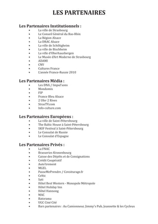 LES PARTENAIRES

     •    La ville de Strasbourg
Les Partenaires Institutionnels :
     •    Le Conseil Général du Bas-Rhin
     •    La Région Alsace
     •    La DRAC Alsace
     •    La ville de Schiltigheim
     •    La ville de Bischheim
     •    La ville d’Oberhausbergen
     •    Le Musée d’Art Moderne de Strasbourg
     •    ADAMI
     •    CNV
     •    Cultures France
     •    L’année France-Russie 2010


     •    Les DNA / Impul’sons
Les Partenaires Média :
     •    Mondomix
     •    FIP
     •    France Bleu Alsace
     •    2 Ufer 2 Rives
     •    StrasTV.com
     •    Info-culture.com



     •    La ville de Saint-Pétersbourg
Les Partenaires Européens :
     •    The Baltic House à Saint-Pétersbourg
     •    SKIF Festival à Saint-Pétersbourg
     •    Le Consulat de Russie
     •    Le Consulat d’Espagne



     •    La FNAC
Les Partenaires Privés :
     •    Brasseries Kronenbourg
     •    Caisse des Dépôts et de Consignations
     •    Crédit Coopératif
     •    Auto’trement
     •    MGEL
     •    PasseMePrendre / Covoiturage.fr
     •    Celtic
     •    Sati
     •    Hôtel Best Western - Monopole Métropole
     •    Hôtel Holiday Inn
     •    Hôtel Hannong
     •    MAC
     •    Batorama
     •    UGC Ciné Cité
     •    Bars partenaires : Au Camionneur, Jimmy’s Pub, Jeannette & les Cycleux
 