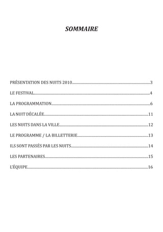 SOMMAIRE




PRÉSENTATION DES NUITS 2010.......................................................................................3

LE FESTIVAL.................................................................................................................................4

LA PROGRAMMATION..............................................................................................................6

LA NUIT DÉCALÉE....................................................................................................................11

LES NUITS DANS LA VILLE...................................................................................................12

LE PROGRAMME / LA BILLETTERIE...............................................................................13

ILS SONT PASSÉS PAR LES NUITS......................................................................................14

LES PARTENAIRES...................................................................................................................15

L’ÉQUIPE.......................................................................................................................................16
 