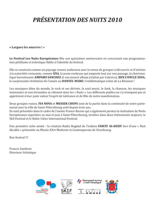 PRÉSENTATION DES NUITS 2010



« Larguez les amarres ! »


Le Festival Les Nuits Européennes fête son quinzième anniversaire en concoctant une programma-
tion pétillante et éclectique fidèle à l’identité du festival.

Elle se construit comme un paysage sonore audacieux avec la venue de groupes à découvrir et d’artistes
à la notoriété croissante, comme IZIA, la jeune rockeuse qui emporte tout sur son passage, la charisma-
tique barcelonaise AMPARO SANCHEZ et son nouvel album (réalisé par Calexico), BEN L’ONCLE SOUL,
la surprenante révélation de l’année ou DANYEL WARO, l’emblématique icône de La Réunion !

Les musiques dites du monde, le rock et ses dérivés, la soul music, le funk, la chanson, les musiques
innovantes et non formatées se côtoient dans les « Nuits ». Les différents publics ne s’y trompent pas et
apprécient à leur juste valeur l’esprit de tolérance et de fête de notre manifestation.

Deux groupes russes, IVA NOVA et MESSER CHUPS sont de la partie dans la continuité de notre parte-
nariat avec la ville de Saint-Pétersbourg actif depuis trois ans.
Ils sont présentés dans le cadre de l’année France-Russie qui a également permis la réalisation de Nuits
Européennes exportées en mai et juin à Saint-Pétersbourg, invitées dans deux évènements majeurs, le
Skif Festival et le Baltic Cities International Festival.

Une première cette année : la création Radio Bagdad de l’irakien FAWZY Al-AIEDY lors d’une « Nuit
décalée » présentée au Musée d’Art Moderne et Contemporain de Strasbourg.

Bon festival !!!


Francis Zaniboni
Directeur Artistique




                                        www.kuryokhin.ru
 