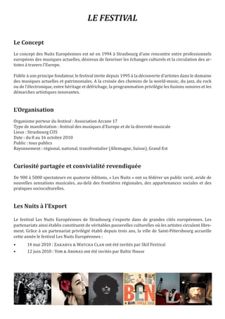 LE FESTIVAL

Le Concept
Le concept des Nuits Européennes est né en 1994 à Strasbourg d’une rencontre entre professionnels
européens des musiques actuelles, désireux de favoriser les échanges culturels et la circulation des ar-
tistes à travers l'Europe.

Fidèle à son principe fondateur, le festival invite depuis 1995 à la découverte d’artistes dans le domaine
des musiques actuelles et patrimoniales. A la croisée des chemins de la world-music, du jazz, du rock
ou de l’électronique, entre héritage et défrichage, la programmation privilégie les fusions sonores et les
démarches artistiques innovantes.


L’Organisation
Organisme porteur du festival : Association Arcane 17
Type de manifestation : festival des musiques d’Europe et de la diversité musicale
Lieux : Strasbourg CUS
Date : du 8 au 16 octobre 2010
Public : tous publics
Rayonnement : régional, national, transfrontalier (Allemagne, Suisse), Grand Est



Curiosité partagée et convivialité revendiquée
De 900 à 5000 spectateurs en quatorze éditions, « Les Nuits » ont su fédérer un public varié, avide de
nouvelles sensations musicales, au-delà des frontières régionales, des appartenances sociales et des
pratiques socioculturelles.


Les Nuits à l’Export

Le festival Les Nuits Européennes de Strasbourg s’exporte dans de grandes cités européennes. Les
partenariats ainsi établis constituent de véritables passerelles culturelles où les artistes circulent libre-
ment. Grâce à un partenariat privilégié établi depuis trois ans, la ville de Saint-Pétersbourg accueille
cette année le festival Les Nuits Européennes :
•      14 mai 2010 : Zakarya & Watcha Clan ont été invités par Skif Festival
•      12 juin 2010 : Yom & Aronas ont été invités par Baltic House
 
