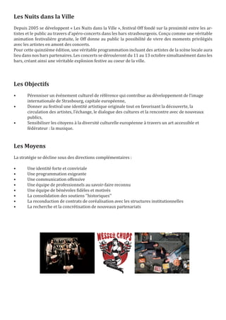 Les Nuits dans la Ville
Depuis 2005 se développent « Les Nuits dans la Ville », festival Off fondé sur la proximité entre les ar-
tistes et le public au travers d’apéro-concerts dans les bars strasbourgeois. Conçu comme une véritable
animation festivalière gratuite, le Off donne au public la possibilité de vivre des moments privilégiés
avec les artistes en amont des concerts.
Pour cette quinzième édition, une véritable programmation incluant des artistes de la scène locale aura
lieu dans nos bars partenaires. Les concerts se dérouleront du 11 au 13 octobre simultanément dans les
bars, créant ainsi une véritable explosion festive au coeur de la ville.




Les Objectifs
•      Pérenniser un événement culturel de référence qui contribue au développement de l’image
       internationale de Strasbourg, capitale européenne,
•      Donner au festival une identité artistique originale tout en favorisant la découverte, la
       circulation des artistes, l’échange, le dialogue des cultures et la rencontre avec de nouveaux
       publics,
•      Sensibiliser les citoyens à la diversité culturelle européenne à travers un art accessible et
       fédérateur : la musique.



Les Moyens
La stratégie se décline sous des directions complémentaires :

•      Une identité forte et conviviale
•      Une programmation exigeante
•      Une communication offensive
•      Une équipe de professionnels au savoir-faire reconnu
•      Une équipe de bénévoles fidèles et motivés
•      La consolidation des soutiens ‘’historiques’’
•      La reconduction de contrats de coréalisation avec les structures institutionnelles
•      La recherche et la concrétisation de nouveaux partenariats
 