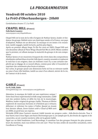 LA PROGRAMMATION
Vendredi 08 octobre 2010
Le PréO d’Oberhausbergen - 20h00
Coréalisation Arcane 17 / Le PréO

CHAPEL HILL (France)
www.myspace.com/chapelhillfrance
Folk Rock Country


Chapel Hill est le nom de la ville d’origine de Nathan Symes, leader et fon-
dateur du groupe. Balloté entre son Amérique natale et la France, son pays
d’adoption, Nathan est un déraciné. Sa musique et ses textes s’en ressen-
tent, tantôt engagés, tantôt torturés, parfois plus légers.
Après un premier album Songs To Die For sorti en 2009, Chapel Hill sort
son deuxième album If These Wings Should Fail Me en 2010. Moins sombre
que le premier, cet album marque la maturité du groupe et de son compo-
siteur.
Nathan Symes et ses musiciens évoquent des récits dans des compositions
obsédantes mêlant blues écorché, folk épuré, country assumée et replacent
le rock face à ses origines, dans un réalisme cruel. Il y a une certaine sim-
plicité qui se dégage de ce nouvel album, comme pour aller à l’essentiel et
exprimer des sentiments plus bruts et intimes.
Sur scène, le groupe ajoute une dimension forte où l’on se retrouve tantôt
au cœur d’une ville fantôme, tantôt au cœur d’un cabaret, miroir de la vie,
de l’amour et de la mort.




GABLÉ (France)
www.gableboulga.com - www.myspace.com/gableacute
Lo-Fi, Folk, Indie


Attention, la musique de Gablé est une expérience unique !
Entre boui-boui expérimental et folk-songs minimales, Gablé
sort des sentiers battus et défie les lois de la musicologie.
Mathieu, leader originel du groupe, Gaëlle, Thomas et Olivier
explorent de nouveaux horizons et n’hésitent pas à triturer,
déformer et reformer les notes à l’infini. Quand on écoute
leur dernier album, Seven Guitars with a Cloud of Milk sorti
en 2008, on perd tous ses repères.
Véritable OVNI dans l’univers musical, Gablé invente ses propres codes : folk-électro-bricolo. Tour à
tour barré, tour à tour léger, une basse électronique par-ci, un sample par-là, des bruits de cageots et de
casseroles, un air country-western, telle est la galaxie Gablé.
Signé sur un label londonien, Loaf Recordings, il constitue l’un des groupes français les plus promet-
teurs du moment, mais eux-mêmes n’en ont cure ! Pour les fans avides de nouvelles sensations, entre
CocoRosie et Tunng.
 