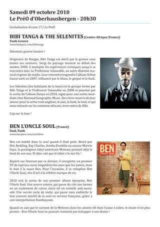 Samedi 09 octobre 2010
Le PréO d’Oberhausbergen - 20h30
Coréalisation Arcane 17 / Le PréO


BIBI TANGA & THE SELENITES (Centre-Afrique/France)
www.myspace.com/bibitanga
Funk Groove


Attention groove lunaire !

Originaire de Bangui, Bibi Tanga est attiré par le groove sous
toutes ses coutures. Surgi du paysage musical au début des
années 2000, il multiplie les expériences scéniques jusqu’à sa
rencontre avec Le Professeur Inlassable, un autre illuminé mu-
sical et génie de studio. Leur rencontre engendre l’album Yellow
Gauze sorti en 2007, influencé par le blues, le gospel et le funk.

Les Selenites (les habitants de la lune) est le groupe formé par
Bibi Tanga et le Professeur Inlassable en 2008 et ponctué par
la sortie de l’album Dunya en 2010, signé pour une sortie mon-
diale chez National Geographic Music. Des titres nourris de leur
amour pour la scène rock anglaise, le jazz, la funk, la soul, et qui
nous mènent sur le continent africain, terre-mère de Bibi.

Cap sur la lune !



BEN L’ONCLE SOUL (France)
www.myspace.com/oncleben
Soul, Funk


Ben est tombé dans la soul quand il était petit. Bercé par
Otis Redding, Ray Charles, Aretha Franklin ou encore Marvin
Gaye, le prestigieux label américain Motown pointait déjà le
bout de son nez. Et dieu sait que le label a le nez fin !

Repéré sur Internet par ce dernier, il enregistre un premier
EP de reprises aussi singulières les unes que les autres, mais
le tout à la sauce Ben. Pour l’occasion, il se rebaptise Ben
l’Oncle Soul, clin d’œil à la célèbre marque de riz.

2010 voit la sortie de son premier album éponyme, Ben
l’Oncle Soul. Une œuvre solaire, qui passe du rire aux larmes
en un roulement de caisse claire tel un remède anti-moro-
sité. Une sacrée carte de visite, qui passe sans embûche le
test souvent mortel de la soul en version française, grâce à
une interprétation flamboyante.

Quand on sait que le surnom de la Motown dans les années 60 était l’usine à tubes, le doute n’est plus
permis : Ben l’Oncle Soul ne pouvait vraiment pas échapper à son destin !
 