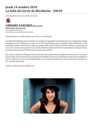 Jeudi 14 octobre 2010
La Salle du Cercle de Bischheim - 20h30
Coréalisation Arcane 17 / Salle du Cercle




AMPARO SANCHEZ (Barcelone)
www.amparosanchez.info
Folk Latino-Americaine

www.myspace.com/amparotucsonhabana

Voyage Ibérique et mélancolique entre Tucson et La Havane

Les festivités d’Amparanoïa terminées, la chanteuse espagnole s’embarque pour un magnifique voyage
initiatique entre le Mexique et Cuba, sur le fil transatlantique de la musique latino-américaine. Avec
Joey Burns et John Convertino (Calexico) comme maîtres de cérémonie, Tucson-Habana, son premier al-
bum solo, s’avance avec passion sur la corde raide de la mélancolie et de la profondeur. A chaque écoute,
un frisson vous parcourt l’échine pour ne plus vous quitter.

Sur scène, le charisme d’Amparo Sanchez prend toute sa dimension et déploie ses ailes pour vous trans-
percer l’âme. Ses concerts sont synonymes de subtilité, de douceur et de détente. Des textes travaillés et
colorés chantés par une voix exceptionnelle, une musique qui prend des airs de flamenco érotique sur
des envolées mariachis.

Pureté et sobriété, tout simplement !
 