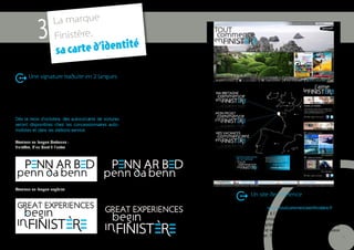 La marque
             3       Finistère,
                         carte d’identité
                      sa
       Une signature traduite en 2 langues


La signature se décline en deux autres langues : en
breton et en anglais. Une façon originale pour la
marque Finistère d’être reconnue sur son territoire et
au-delà de ses frontières.
Dès le mois d’octobre, des autocollants de voitures
seront disponibles chez les concessionnaires auto-
mobiles et dans les stations-service.

Versions en langue bretonne :
Finistère, d’un bout à l’autre




Versions en langue anglaise
                                                                Un site de référence

                                                         Le site internet www.toutcommenceenfinistere.fr est
                                                         la porte d’accès à l’ensemble des ressources rédac-
                                                         tionnelles et iconographiques. Le site sera en ligne à
                                                         partir du 27 septembre 2011 à 20h. La présence de
                                                         la marque sur le web s’étend également aux réseaux
                                                         sociaux (Twitter, Facebook...).                        11
 