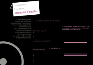 La marque
     4   Finistère,
                 ode d’emploi
           son m
              La marque Finistère est    L’utilisation du bloc marque implique d’adhé-              Dans un second temps, le Conseil général s’engage à
             ouverte aux entreprises,    rer à une charte des Ambassadeurs de la marque             adresser par voie postale aux ambassadeurs une carte
                                         (cf.annexe) qui définit les valeurs associées au           numérique contenant l’ensemble de cette boite à
     sites touristiques, associations,   territoire. Cette utilisation doit se faire dans le res-   outils.
        événements ou collectivités      pect des valeurs de la marque et du droit moral. Son
                   basés en Finistère.   exploitation notamment commerciale est soumise à           Le Conseil général souhaite réunir une fois par an
                                         l’approbation du Conseil général.                          l’ensemble des ambassadeurs pour rendre compte
          Pour permettre à tous de
                                                                                                    des projets et actions de la marque.
              porter et de dynamiser     Son utilisation est gratuite mais implique :
             cette image du Finistère,   > de renseigner un formulaire individuel en ligne          Le Conseil général se réserve la possibilité
                  la marque propose      (qualité, contact, contexte et supports d’utilisation      de demander des précisions ou d’en refuser
                                         de la marque)                                              l’usage si non conforme à l’esprit de la marque,
        une boîte à outils complète      > de signer une charte d’Ambassadeur de la marque.         au droit et à la morale, notamment pour toute
              et déjà opérationnelle.    Les deux documents sont disponibles et peuvent être        exploitation commerciale.
                                         validés directement sur le site internet de la marque :
                                         www.toutcommenceenfinistere.fr.

                                         La démarche est simple. Loin de la marque-label ou
                                         de la marque-produit, la marque Finistère n’impose
                                                                                                         Des ressources rédactionnelles
                                         ni cahier des charges, ni jury, ni comité de marque.                  et iconographiques
                                         Dès validation de l’adhésion, la boîte à outils est                en ligne et des supports
                                         téléchargeable en ligne.                                              de communication
                                         La boîte à outils est composée :
                                                                                                                  ouverts à tous
                                         > du bloc marque
                                         > des typographies
                                         > des QR Codes vers le clip de la marque et le clip
                                         de promotion économique du Finistère.
                                         > la bibliothèque de signes graphiques
12                                       > la Charte Ambassadeur
 