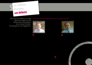 La marque
 5     Finistère,
        ses débuts
  Des acteurs finistériens ont déjà   Pourquoi devenir ambassadeur de la marque Finistère ?
       répondu à l’appel et sont
      devenus des ambassadeurs
          de la marque Finistère.
Témoignages de cet engagement.
                                                                                                                         Jean-Yves Fontaine
                                                               Bruno Cariou                                              Directeur du marketing et
                                                               Directeur du site de la                                   de la communication,
                                                               pointe du Raz                                             Crédit agricole du Finistère



                                      "        Situé à la proue de l’Europe, le site de la
                                      pointe du Raz porte tout naturellement l’esprit
                                      Finistère. Le slogan « Tout commence en Finistère »
                                      est pour nous une évidence. Devenir ambassadeur
                                                                                               "        Le Crédit agricole est une coopérative, ce qui
                                                                                               induit un lien indéfectible avec le territoire où elle
                                                                                               est née et se développe, le Finistère. Notre stratégie ?
                                                                                               Faire réussir les Finistériens dans tous leurs projets.
                                      de la marque était dès lors naturel. Par ce biais, le    C’est vrai sur le plan économique et nous assumons
                                      site de la pointe du Raz illustre le défi réussi de la   là notre position de premier prêteur du département,
                                      réhabilitation (décidée en 1989) d’un paysage d’une      mais cela se vérifie aussi dans notre accompagnement
                                      grande notoriété. Ce patrimoine naturel exception-       du tissu associatif, des projets sportifs, culturels ou
                                      nel reçoit chaque année près de 800 000 visiteurs.       citoyens qui fleurissent sur notre territoire. Des
                                      Préserver le site tout en l’ouvrant au plus grand        hommes et des femmes déterminés, une envie d’en-
                                      nombre est un challenge quotidien mais aussi l’occa-     treprendre remarquable, une culture riche et recon-
                                      sion de partages et de rencontres. Le Finistère est un   nue, des outils bancaires et industriels performants…
                                      concentré de saveurs, de lumières et de passions, à      Tous les ingrédients sont là pour faire du « com-
                                      l’image d’Anne-Gaëlle Jacquin qui a ouvert, depuis la    mencement de la terre » un lieu de vie, de travail
                                      pointe du Raz, la Route des Algonautes. Le Finistère,    et d’entreprise hors du commun. Or, il n’y a pas de


                                                                                 "
                                      ce n’est pas la fin, mais bien le début !                développement pour la banque sans prospérité du
                                                                                               territoire et vice-versa : c’est pour cette raison que
                                                                                               nous souhaitons devenir ambassadeur de la marque
                                                                                               Finistère.

                                                                                                             "                                          15
 