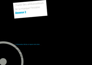 rs
     Charte de s ambassadeu
                        ère
     de la marque Finist
      Annexe 2

     La marque Finistère est un nouvel outil de communication, coordonné et piloté par le Conseil général du
     Finistère et ses organismes partenaires (Agence de développement Finistère tourisme, Nautisme en Finistère…).

     Elle est constituée d’une plate-forme de marque et d’une charte créative.

     La signature de la marque est notamment déposée à l’INPI, avec son bloc marque associé et ses déclinaisons
     en langues française, bretonne et anglaise, ainsi que ses versions couleur.

     La marque Finistère et les outils qui la constituent (plateforme de marque – signature bloc marque – univers
     visuel et de signes) sont ouverts à tous les acteurs socio-économiques, culturels, touristiques ainsi qu’aux
     collectivités, basées et exerçant leurs activités dans le département.

     L’adhésion à la marque suppose une acceptation préalable par les Ambassadeurs des principes et engage-
     ments suivants.

     • L’Ambassadeur déclare, en signant cette charte

     > PARTAGER LA VISION DE LA MARQUE FINISTERE ET SON POSITIONNEMENT

     L’Homme s’épanouit s’il évolue et s’adapte à son environnement. Le Finistère, pour servir cette vision, agit
     comme moteur naturel de changement.

     > METTRE EN ŒUVRE CETTE VISION DANS SON ACTIVITE en favorisant la solidarité entre les hommes et
     le territoire, les passerelles entre les générations, et la préservation des patrimoines naturels et culturels du
     Finistère, atouts premiers du département.


26
 