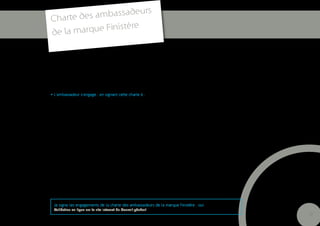 s
Charte des ambassadeur
                      e
de la m arque Finistèr


> PARTAGER ET PROMOUVOIR LES VALEURS DE LA MARQUE FINISTERE

-         Faire vivre l’ouverture et les échanges
-         Avoir comme moteurs la solidarité et l’exemplarité
-         Exprimer la créativité et l’innovation

• L’ambassadeur s’engage , en signant cette charte à :

> RESPECTER LES PRECONISATIONS GRAPHIQUES DU CODE DE MARQUE (règles de placement du bloc
marque et de non altération des éléments graphiques, en cas d’utilisation : ni enrichissement, ni modifica-
tion, ni changement de couleur des éléments fournis par le Conseil général).

> TRADUIRE LE PLUS SOUVENT POSSIBLE DANS SES ACTIONS, LES PILIERS D’IMAGE constitutifs des
atouts clefs du département :

-        Le lien fort à la Bretagne
-        L’importance de la dimension maritime
-        L’engagement dans des actions et des réalisations, placés sous le signe de l’intensité et de l’inno-
vation, dans tous les domaines, (innovation sociale, démarches qualité, engagement dans les principes du
développement durable…) ;
-        Incarner la capacité au renouvellement, véritable don pour se réinventer, particulièrement fort en
Finistère et la puissance des projets collectifs ;
-        Se référer à la géographie particulière du Finistère en la reliant aux succès et grandes réalisations
finistériennes ;
-        L’engagement pour la promotion et la préservation des atouts du Finistère, que sont la mer, les
paysages, la culture et le patrimoine, matériel ou immatériel.


    Je signe les engagements de la charte des ambassadeurs de la marque Finistère : oui
    Validation en ligne sur le site internet du Conseil général
                                                                                                                 27
 