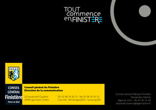 Conseil général du Finistère
Direction de la communication
                                                                   Contact presse Marque Finistère
32 boulevard Dupleix     Tél. 02 98 76 26 75 - F 02 98 76 24 70
                                               ax                               Alexandra Hamon
29196 Quimper Cedex      Courriel : dircom@cg29.fr / www.cg29.fr     Agence m/m - 06 62 36 15 44
                                                                   alexandra.hamon@agencemm.fr
 