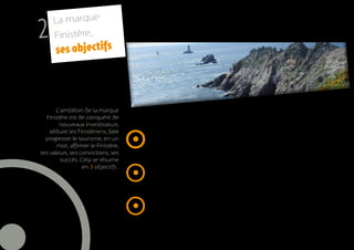La marque
    2    Finistère,
          ses objectifs



           L’ambition de la marque
      Finistère est de conquérir de
            nouveaux investisseurs,
        séduire les Finistériens, faire   Développer la notoriété du département au-delà de ses frontières afin de
      progresser le tourisme, en un       faire connaître les nombreux atouts du territoire
           mot, affirmer le Finistère,
    ses valeurs, ses convictions, ses
             succès. Cela se résume
                      en 3 objectifs .    Moderniser l’image du département en le rendant plus dynamique, plus
                                          attractif, plus ouvert, plus accessible, plus innovant


                                          Attirer de nouveaux investisseurs et de nouveaux acteurs économiques,
                                          sociaux, artistiques et culturels afin de favoriser le développement et de
                                          consolider les capacités de recherche et d’innovation



6
 