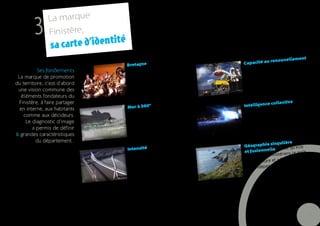 La marque
         3     Finistère,
                                   é
                s a carte d’identit
                                                                                                                  ent,
                                                                                                renouvellem
                                       Bretagne, par
                                                       ce que                     Capacité au
                                                       re se reflètent                            nistère sait se
          Ses fondements               dans le Finistè                            parce que le Fi
                                                                                                 s se trahir
                                       fortement les
                                                       valeurs                    réinventer san
 La marque de promotion
du territoire, c’est d’abord           de la Bretagne
 une vision commune des
   éléments fondateurs du
 Finistère, à faire partager                          arce qu’elle                                collective,
                                       Mer à 360°, p                              Intelligence
  en interne, aux habitants                            rritoire et                                liance de leurs
                                       a façonné le te                            parce que l’al
                                                      es Finistériens                               s Finistériens
    comme aux décideurs.
                                       le caractère d                              talents rend le
                                                                                                   ovants et
     Le diagnostic d’image                                                         plus forts, inn
        a permis de définir                                                         entreprenants
6 grandes caractéristiques
          du département .
                                                                                               singulière
                                                         ce qu’elle               Géographie                      e
                                       Intensité, par                    s:                      e, parce qu’ell
                                                         férentes forme           et fusionnell                     t
                                       existe sous dif                                               tériens le goû
                                                                ents naturels,    ad  onné aux Finis
                                        l’inte nsité des élém            ues...                 et a forgé
                                                          météorologiq            de l’aventure
                                        les contrastes           sentiment de                    ance
                                                ’elle inspire le                   leur indépend
                                         et qu
                                         conquête




                                                                                                                         7
 