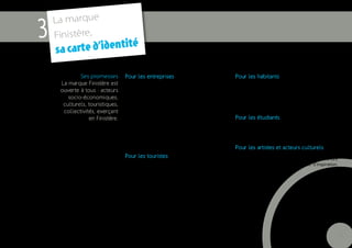 La marque
3   Finistère,
                                     é
    s a carte d’identit
             Ses promesses       Pour les entreprises                                        Pour les habitants
     La marque Finistère est     Tout commence car tout est possible en Finistère :          Une promesse de projet de vie. Car chaque étape de
                                 création d’entreprise, lancement de projet, innova-         la vie est un commencement : la vie qui commence,
     ouverte à tous : acteurs    tion… Parce que le changement est une condition de          la vie en société, l’école, les loisirs, la culture, l’uni-
        socio-économiques,       survie pour les entreprises : s’adapter, évoluer, antici-   versité, la carrière, la famille… Tout commence en
      culturels, touristiques,   per, il est essentiel de pouvoir toujours (re)commencer     Finistère.
      collectivités, exerçant    de nouvelles choses.
                                 Tout commence car les Finistériens ont le sens du
                 en Finistère.                                                               Pour les étudiants
                                 progrès : solidarité, force d’adaptation.
                                                                                             Une nouvelle vie qui commence grâce à l’Université,
                                 Le Finistère bénéficie d’atouts pour voir les projets
                                                                                             aux écoles d’ingénieurs, aux pôles de recherche, à la
                                 aboutir : qualifications professionnelles, capacité
                                                                                             qualité de l’enseignement.
                                 à se renouveler et à travailler ensemble, esprit de
                                 conquête…
                                                                                             Pour les artistes et acteurs culturels
                                                                                             Car la création est le commencement par excellence.
                                 Pour les touristes                                          Le Finistère de par ses racines et son esprit d’ouverture
                                 Car les vacances et les week-ends sont un éternel
                                                                                             donne des ailes à la création : source d’inspiration,
                                 recommencement, le moment où l’on se retrouve, se
                                                                                             de renouvellement.
                                 ressource, repart du bon pied… mais aussi le moment
                                 pour découvrir, essayer, tenter : le moment des
                                 premières fois. Première fois en mer, premier fest
                                 noz, premier concert de bagad, premier château de
                                 sable, première fois en kite surf… Parce que choisir le
                                 Finistère où tout commence est une promesse valori-
                                 sante : riche d’un programme exceptionnel. Visiter la
                                 terre des premières fois, la terre de la Bretagne des
                                 origines.


                                                                                                                                                           9
 