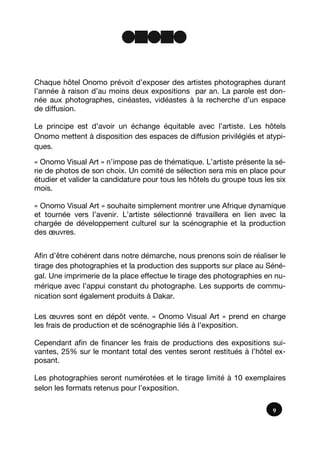 Chaque hôtel Onomo prévoit d’exposer des artistes photographes durant
l’année à raison d’au moins deux expositions par an. La parole est don-
née aux photographes, cinéastes, vidéastes à la recherche d’un espace
de diffusion.
Le principe est d’avoir un échange équitable avec l’artiste. Les hôtels
Onomo mettent à disposition des espaces de diffusion privilégiés et atypi-
ques.
« Onomo Visual Art » n’impose pas de thématique. L’artiste présente la sé-
rie de photos de son choix. Un comité de sélection sera mis en place pour
étudier et valider la candidature pour tous les hôtels du groupe tous les six
mois.
« Onomo Visual Art » souhaite simplement montrer une Afrique dynamique
et tournée vers l’avenir. L’artiste sélectionné travaillera en lien avec la
chargée de développement culturel sur la scénographie et la production
des œuvres.
Afin d’être cohérent dans notre démarche, nous prenons soin de réaliser le
tirage des photographies et la production des supports sur place au Séné-
gal. Une imprimerie de la place effectue le tirage des photographies en nu-
mérique avec l’appui constant du photographe. Les supports de commu-
nication sont également produits à Dakar.
Les œuvres sont en dépôt vente. « Onomo Visual Art » prend en charge
les frais de production et de scénographie liés à l’exposition.
Cependant afin de financer les frais de productions des expositions sui-
vantes, 25% sur le montant total des ventes seront restitués à l’hôtel ex-
posant.
Les photographies seront numérotées et le tirage limité à 10 exemplaires
selon les formats retenus pour l’exposition.
9
 