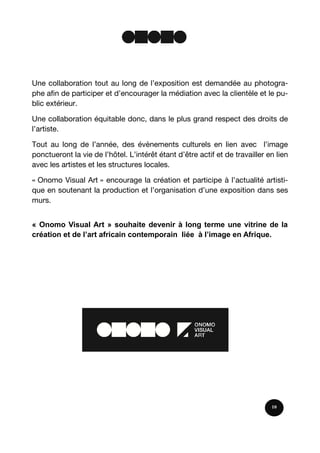 Une collaboration tout au long de l’exposition est demandée au photogra-
phe afin de participer et d’encourager la médiation avec la clientèle et le pu-
blic extérieur.
Une collaboration équitable donc, dans le plus grand respect des droits de
l’artiste.
Tout au long de l’année, des évènements culturels en lien avec l’image
ponctueront la vie de l’hôtel. L’intérêt étant d’être actif et de travailler en lien
avec les artistes et les structures locales.
« Onomo Visual Art » encourage la création et participe à l’actualité artisti-
que en soutenant la production et l’organisation d’une exposition dans ses
murs.
« Onomo Visual Art » souhaite devenir à long terme une vitrine de la
création et de l’art africain contemporain liée à l’image en Afrique.
10
 