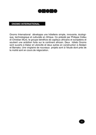 Onomo International développe une hôtellerie simple, innovante, écologi-
que, technologique et culturelle en Afrique. Co présidé par Philippe Colleu
et Christian Mure, le groupe bénéficie de capitaux africains et européens et
soutient une ambition forte sur le continent africain. Deux hôtels Onomo
sont ouverts à Dakar et Libreville et deux autres en construction à Abidjan
et Bamako. Une vingtaine de nouveaux projets sont à l’étude dont près de
la moitié sont en cours de négociation.
11
ONOMO INTERNATIONAL
 