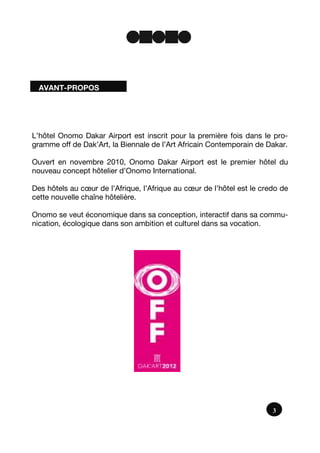 AVANT-PROPOS
3
L’hôtel Onomo Dakar Airport est inscrit pour la première fois dans le pro-
gramme off de Dak’Art, la Biennale de l’Art Africain Contemporain de Dakar.
Ouvert en novembre 2010, Onomo Dakar Airport est le premier hôtel du
nouveau concept hôtelier d’Onomo International.
Des hôtels au cœur de l’Afrique, l’Afrique au cœur de l’hôtel est le credo de
cette nouvelle chaîne hôtelière.
Onomo se veut économique dans sa conception, interactif dans sa commu-
nication, écologique dans son ambition et culturel dans sa vocation.
 