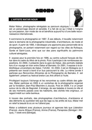 Matar Ndour, photographe sénégalais au parcours atypique,
est un personnage discret et sensible. Il a fait de ce qui n'était à l'origine
qu'une passion, son mode de vie et bénéficie aujourd'hui d'une belle recon-
naissance internationale.
Il commence la photographie en 1987. À ses débuts, il travaille notamment
dans le domaine de la photographie industrielle, d'architecture, de mode et
de sport. A partir de 1995, il développe une approche plus personnelle de la
photographie, en portant notamment son regard sur les villes de Rufisque,
Gorée et Saint-Louis, ainsi que sur des pans significatifs du patrimoine
culturel sénégalais.
Il expose pour la première fois en 1996, au centre culturel français de Da-
kar dans le cadre du Mois de la photo. Puis il participe à de nombreuses ex-
positions. En 2000, il présente dans la gare de Dakar, des portraits réalisés
lors d'un voyage en train entre Dakar et Bamako. En 2001, il expose à la bi-
bliothèque universitaire de Dakar, l’UCAD. En 2003, il est en Bretagne où il
présente son travail à bord d'un bus parcourant la ville. La même année il
participe aux Rencontres Africaines de la Photographie de Bamako. Il est
également présent au festival breton Les Arts dînent à l'huile.
Privilégiant toujours l'échange et les rencontres au cadre élitiste des gale-
ries, Matar participe en 2005 à un workshop de la photographie organisé
par la fondation Jean-Paul Blachére à Joucas. Puis en 2009, il a un projet
autour de la ville de Bagnolet. Il émerge, de ses balades à travers la ville et
de ses moments passés avec les habitants, des clichés très originaux, un
regard inédit sur cette banlieue.
A travers des portraits, des photographies d'architecture, d'ambiance et
des éléments du quotidien tels que les tags ou les arrêts de bus, Matar met
en relief la beauté là où on ne l'attend pas.
Matar a collaboré avec plusieurs journaux et agences tels que Libération
(France), Jeune Afrique (France), Amina (France), Panapress (Sénégal / Afri-
que), 7 week-end (Sénégal).
4
L’ARTISTE MATAR NOUR
 