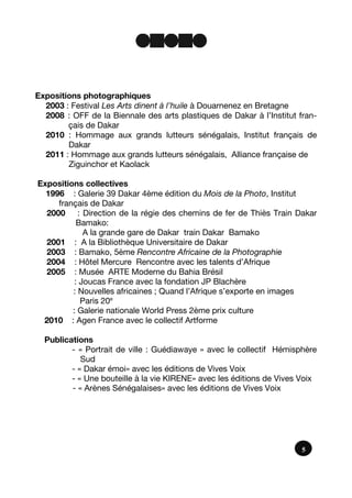 Expositions photographiques
2003 : Festival Les Arts dinent à l’huile à Douarnenez en Bretagne
2008 : OFF de la Biennale des arts plastiques de Dakar à l’Institut fran-
çais de Dakar
2010 : Hommage aux grands lutteurs sénégalais, Institut français de
Dakar
2011 : Hommage aux grands lutteurs sénégalais, Alliance française de
Ziguinchor et Kaolack
Expositions collectives
1996 : Galerie 39 Dakar 4ème édition du Mois de la Photo, Institut
français de Dakar
2000 : Direction de la régie des chemins de fer de Thiès Train Dakar
Bamako:
A la grande gare de Dakar train Dakar Bamako
2001 : A la Bibliothèque Universitaire de Dakar
2003 : Bamako, 5ème Rencontre Africaine de la Photographie
2004 : Hôtel Mercure Rencontre avec les talents d’Afrique
2005 : Musée ARTE Moderne du Bahia Brésil
: Joucas France avec la fondation JP Blachère
: Nouvelles africaines ; Quand l’Afrique s’exporte en images
Paris 20e
: Galerie nationale World Press 2ème prix culture
2010 : Agen France avec le collectif Artforme
Publications
- « Portrait de ville : Guédiawaye » avec le collectif Hémisphère
Sud
- « Dakar émoi» avec les éditions de Vives Voix
- « Une bouteille à la vie KIRENE» avec les éditions de Vives Voix
- « Arènes Sénégalaises» avec les éditions de Vives Voix
5
 
