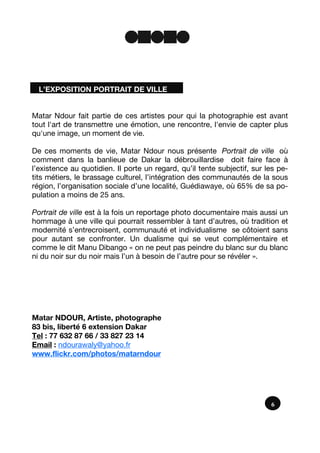 L’EXPOSITION PORTRAIT DE VILLE
6
Matar Ndour fait partie de ces artistes pour qui la photographie est avant
tout l'art de transmettre une émotion, une rencontre, l'envie de capter plus
qu'une image, un moment de vie.
De ces moments de vie, Matar Ndour nous présente Portrait de ville où
comment dans la banlieue de Dakar la débrouillardise doit faire face à
l’existence au quotidien. Il porte un regard, qu’il tente subjectif, sur les pe-
tits métiers, le brassage culturel, l’intégration des communautés de la sous
région, l’organisation sociale d’une localité, Guédiawaye, où 65% de sa po-
pulation a moins de 25 ans.
Portrait de ville est à la fois un reportage photo documentaire mais aussi un
hommage à une ville qui pourrait ressembler à tant d’autres, où tradition et
modernité s’entrecroisent, communauté et individualisme se côtoient sans
pour autant se confronter. Un dualisme qui se veut complémentaire et
comme le dit Manu Dibango « on ne peut pas peindre du blanc sur du blanc
ni du noir sur du noir mais l’un à besoin de l’autre pour se révéler ».
Matar NDOUR, Artiste, photographe
83 bis, liberté 6 extension Dakar
Tel : 77 632 87 66 / 33 827 23 14
Email : ndourawaly@yahoo.fr
www.flickr.com/photos/matarndour
 