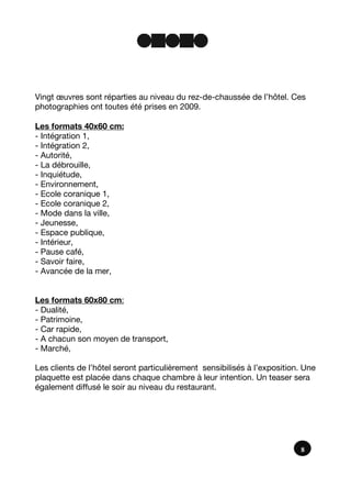 8
Vingt œuvres sont réparties au niveau du rez-de-chaussée de l’hôtel. Ces
photographies ont toutes été prises en 2009.
Les formats 40x60 cm:
- Intégration 1,
- Intégration 2,
- Autorité,
- La débrouille,
- Inquiétude,
- Environnement,
- Ecole coranique 1,
- Ecole coranique 2,
- Mode dans la ville,
- Jeunesse,
- Espace publique,
- Intérieur,
- Pause café,
- Savoir faire,
- Avancée de la mer,
Les formats 60x80 cm:
- Dualité,
- Patrimoine,
- Car rapide,
- A chacun son moyen de transport,
- Marché,
Les clients de l’hôtel seront particulièrement sensibilisés à l’exposition. Une
plaquette est placée dans chaque chambre à leur intention. Un teaser sera
également diffusé le soir au niveau du restaurant.
 