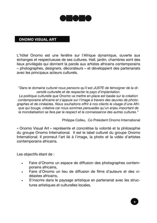 9
L’hôtel Onomo est une fenêtre sur l’Afrique dynamique, ouverte aux
échanges et respectueuse de ses cultures. Hall, jardin, chambres sont des
lieux privilégiés qui donnent la parole aux artistes africains contemporains
– photographes, designers, décorateurs – et développent des partenariats
avec les principaux acteurs culturels.
”Dans le domaine culturel nous pensons qu’il est JUSTE de témoigner de la di-
versité culturelle et de respecter le pays d’implantation.
La politique culturelle que Onomo va mettre en place est basée sur la création
contemporaine africaine et s’appuie sur l’image à travers des œuvres de photo-
graphes et de cinéastes. Nous souhaitons offrir à nos clients le visage d’une Afri-
que qui bouge, créative car nous sommes persuadés qu’un enjeu important de
la mondialisation se fera par le respect et la connaissance des autres cultures.”
Philippe Colleu, Co Président Onomo International
« Onomo Visual Art » représente et concrétise la volonté et la philosophie
du groupe Onomo International. Il est le label culturel du groupe Onomo
International. Il promeut l’art lié à l’image, la photo et la vidéo d’artistes
contemporains africains.
Les objectifs étant de :
 Faire d’Onomo un espace de diffusion des photographes contem-
porains africains,
 Faire d’Onomo un lieu de diffusion de films d’auteurs et des vi-
déastes africains,
 S’inscrire dans le paysage artistique en partenariat avec les struc-
tures artistiques et culturelles locales,
ONOMO VISUAL ART
 