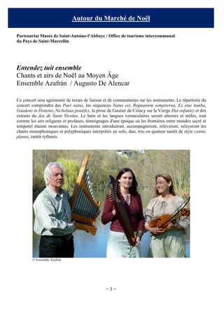 Autour du Marché de Noël
Partenariat Musée de Saint-Antoine-l'Abbaye / Office de tourisme intercommunal
du Pays de Saint-Marcellin

Entendez tuit ensemble
Chants et airs de Noël au Moyen Âge
Ensemble Azafrán / Augusto De Alencar
Ce concert sera agrémenté de textes de liaison et de commentaires sur les instruments. Le répertoire du
concert comprendra des Puer natus, les séquences Natus est, Regnantem sempiterna, Ex eius tumba,
Gaudens in Domino, Nicholaus pontifex, la prose de Gautier de Coincy sur la Vierge Hui enfantez et des
extraits du Jeu de Saint Nicolas. Le latin et les langues vernaculaires seront alternés et mêlés, tout
comme les airs religieux et profanes, témoignages d'une époque où les frontières entre mondes sacré et
temporel étaient mouvantes. Les instruments introduiront, accompagneront, relèveront, relayeront les
chants monophoniques et polyphoniques interprétés en solo, duo, trio ou quatuor tantôt de style cantus
planus, tantôt rythmés.

© Ensemble Azafran

~3~

 