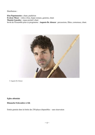 Distribution :
Elsa Papatanasios : chant, psaltérion
Evelyne Moser : vièles à bras, harpe romane, guiterne, chant
Manolo González : orgue portatif, chant
Invité de l'Ensemble pour ce programme : Augusto De Alencar : percussions, flûtes, cornemuse, chant.

© Augusto De Alencar

Eglise abbatiale
Dimanche 8 décembre à 16h

Entrée gratuite dans la limite des 250 places disponibles – sans réservation

~4~

 
