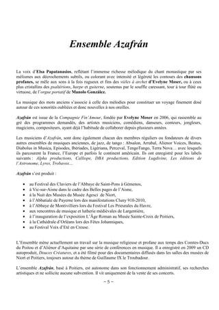 Ensemble Azafrán
La voix d’Elsa Papatanasios, reflétant l’immense richesse mélodique du chant monastique par ses
mélismes aux décrochements subtils, ou colorant avec intensité et légèreté les contours des chansons
profanes, se mêle aux sons à la fois rugueux et fins des vièles à archet d’Evelyne Moser, ou à ceux
plus cristallins des psaltérions, harpe et guiterne, soutenus par le souffle caressant, tour à tour flûté ou
virtuose, de l’orgue portatif de Manolo González.
La musique des mots anciens s’associe à celle des mélodies pour constituer un voyage finement dosé
autour de ces sonorités oubliées et donc nouvelles à nos oreilles.
Azafrán est issue de la Compagnie Fin’Amour, fondée par Evelyne Moser en 2006, qui rassemble au
gré des programmes demandés, des artistes musiciens, comédiens, danseurs, conteurs, jongleurs,
magiciens, compositeurs, ayant déjà l’habitude de collaborer depuis plusieurs années.
Les musiciens d’Azafrán, sont donc également chacun des membres réguliers ou fondateurs de divers
autres ensembles de musiques anciennes, de jazz, de tango : Absalon, Arrabal, Alienor Voices, Beatus,
Diabolus in Musica, Episodes, Ibériades, Ligériana, Perceval, TengoTango, Terra Nova… avec lesquels
ils parcourent la France, l’Europe et parfois le continent américain. Ils ont enregistré pour les labels
suivants : Alpha productions, Calliope, DBA productions, Edition Lugdivine, Les éditions de
l’Astronome, Lyres, Trobavox…
Azafrán s’est produit :
•
•
•
•
•
•
•
•
•

au Festival des Claviers de l’Abbaye de Saint-Pons à Gémenos,
à Vic-sur-Aisne dans le cadre des Belles pages de l’Aisne,
à la Nuit des Musées du Musée Agesci de Niort,
à l’Abbatiale de Payerne lors des manifestations Cluny 910-2010,
à l’Abbaye de Montivilliers lors du Festival Les Prieurales du Havre,
aux rencontres de musique et lutherie médiévales de Largentière,
à l’inauguration de l’exposition L’Âge Roman au Musée Sainte-Croix de Poitiers,
à la Cathédrale d’Orléans lors des Fêtes Johanniques,
au Festival Voix d’Eté en Creuse.

L’Ensemble mène actuellement un travail sur la musique religieuse et profane aux temps des Comtes-Ducs
du Poitou et d’Aliénor d’Aquitaine par une série de conférences en musique. Il a enregistré en 2009 un CD
autoproduit, Douces Créatures, et a été filmé pour des documentaires diffusés dans les salles des musées de
Niort et Poitiers, toujours autour du thème de Guillaume IX le Troubadour.
L’ensemble Azafrán, basé à Poitiers, est autonome dans son fonctionnement administratif, ses recherches
artistiques et ne sollicite aucune subvention. Il vit uniquement de la vente de ses concerts.

~5~

 