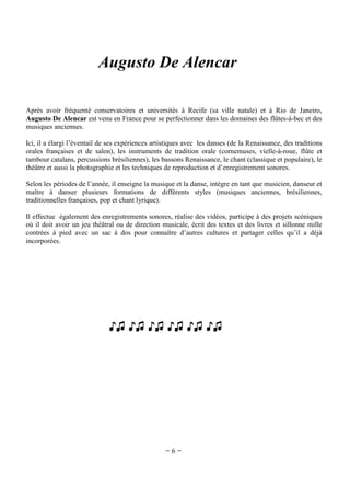 Augusto De Alencar
Après avoir fréquenté conservatoires et universités à Recife (sa ville natale) et à Rio de Janeiro,
Augusto De Alencar est venu en France pour se perfectionner dans les domaines des flûtes-à-bec et des
musiques anciennes.
Ici, il a élargi l’éventail de ses expériences artistiques avec les danses (de la Renaissance, des traditions
orales françaises et de salon), les instruments de tradition orale (cornemuses, vielle-à-roue, flûte et
tambour catalans, percussions brésiliennes), les bassons Renaissance, le chant (classique et populaire), le
théâtre et aussi la photographie et les techniques de reproduction et d’enregistrement sonores.
Selon les périodes de l’année, il enseigne la musique et la danse, intègre en tant que musicien, danseur et
maître à danser plusieurs formations de différents styles (musiques anciennes, brésiliennes,
traditionnelles françaises, pop et chant lyrique).
Il effectue également des enregistrements sonores, réalise des vidéos, participe à des projets scéniques
où il doit avoir un jeu théâtral ou de direction musicale, écrit des textes et des livres et sillonne mille
contrées à pied avec un sac à dos pour connaître d’autres cultures et partager celles qu’il a déjà
incorporées.

♪♫ ♪♫ ♪♫ ♪♫ ♪♫ ♪♫[

~6~

 
