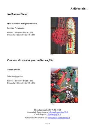 A découvrir…
Noël merveilleux
Mise en lumière de l'église abbatiale
Par Aldo Perissinotto
Samedi 7 décembre de 17h à 20h
Dimanche 8 décembre de 14h à 18h

©MSA

Pommes de senteur pour tables en fête
Ateliers créatifs

Salon aux gypseries
Samedi 7 décembre de 15h à 18h
Dimanche 8 décembre de 15h à 18h

©MSA

Renseignements : 04 76 36 40 68
Annonciade Demeulenaere a.demeulenaere@cg38.fr
Carole Fayolas c.fayolas@cg38.fr
Retrouvez notre actualité sur www.musee-saint-antoine.fr

~7~

 