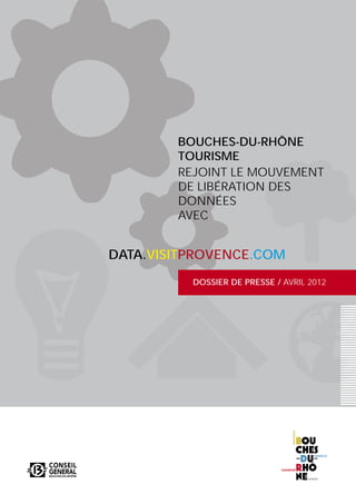BOUCHES-DU-RHÔNE
        TOURISME
        REJOINT LE MOUVEMENT
        DE LIBÉRATION DES
        DONNÉES
        AVEC


DATA.VISITPROVENCE.COM
          DOSSIER DE PRESSE / AVRIL 2012
 