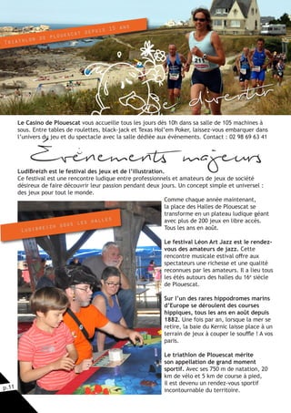 p.11
Le Casino de Plouescat vous accueille tous les jours dès 10h dans sa salle de 105 machines à
sous. Entre tables de roulettes, black-jack et Texas Hol’em Poker, laissez-vous embarquer dans
l’univers du jeu et du spectacle avec la salle dédiée aux évènements. Contact : 02 98 69 63 41
Évenements majeursLudiBreizh est le festival des jeux et de l’illustration.
Ce festival est une rencontre ludique entre professionnels et amateurs de jeux de société
désireux de faire découvrir leur passion pendant deux jours. Un concept simple et universel :
des jeux pour tout le monde.
Comme chaque année maintenant,
la place des Halles de Plouescat se
transforme en un plateau ludique géant
avec plus de 200 jeux en libre accès.
Tous les ans en août.
Le festival Léon Art Jazz est le rendez-
vous des amateurs de jazz. Cette
rencontre musicale estival offre aux
spectateurs une richesse et une qualité
reconnues par les amateurs. Il a lieu tous
les étés autours des halles du 16e
siècle
de Plouescat.
Sur l’un des rares hippodromes marins
d’Europe se déroulent des courses
hippiques, tous les ans en août depuis
1882. Une fois par an, lorsque la mer se
retire, la baie du Kernic laisse place à un
terrain de jeux à couper le souffle ! A vos
paris.
Le triathlon de Plouescat mérite
son appellation de grand moment
sportif. Avec ses 750 m de natation, 20
km de vélo et 5 km de course à pied,
il est devenu un rendez-vous sportif
incontournable du territoire.
Ludibreizh sous les halles
Triathlon de plouescat depuis 15 ans
Se divertir
i
 