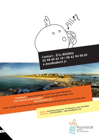 p.12
Contact : Éric BOUDKA
02 98 69 62 18 / 06 62 94 98 05
e.boudka@otil.fr
Facebook : www.facebook.com/Tourisme.Plouescat
Site Internet grand public : www.roscoff-tourisme.com
Site Internet pro :
www.roscoff-tourisme.com/fr/espaces/espace-pro-presse/espace-pro-presse.php
photos : Alexandre Lamoureux, OT Plouescat, Jean-Yves Bihan
Graphisme : David Boniffacy - superbony@gmail.com
 