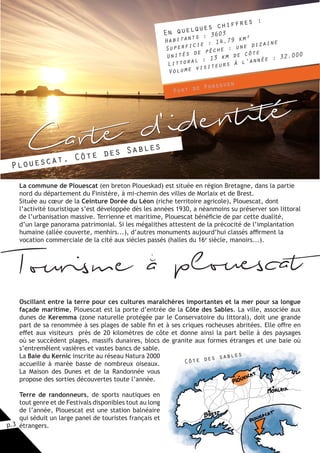 p.3
La commune de Plouescat (en breton Ploueskad) est située en région Bretagne, dans la partie
nord du département du Finistère, à mi-chemin des villes de Morlaix et de Brest.
Située au cœur de la Ceinture Dorée du Léon (riche territoire agricole), Plouescat, dont
l’activité touristique s’est développée dès les années 1930, a néanmoins su préserver son littoral
de l’urbanisation massive. Terrienne et maritime, Plouescat bénéficie de par cette dualité,
d’un large panorama patrimonial. Si les mégalithes attestent de la précocité de l’implantation
humaine (allée couverte, menhirs...), d’autres monuments aujourd’hui classés affirment la
vocation commerciale de la cité aux siècles passés (halles du 16e
siècle, manoirs...).
Oscillant entre la terre pour ces cultures maraîchères importantes et la mer pour sa longue
façade maritime, Plouescat est la porte d’entrée de la Côte des Sables. La ville, associée aux
dunes de Keremma (zone naturelle protégée par le Conservatoire du littoral), doit une grande
part de sa renommée à ses plages de sable fin et à ses criques rocheuses abritées. Elle offre en
effet aux visiteurs près de 20 kilomètres de côte et donne ainsi la part belle à des paysages
où se succèdent plages, massifs dunaires, blocs de granite aux formes étranges et une baie où
s’entremêlent vasières et vastes bancs de sable.
La Baie du Kernic inscrite au réseau Natura 2000
accueille à marée basse de nombreux oiseaux.
La Maison des Dunes et de la Randonnée vous
propose des sorties découvertes toute l’année.
Terre de randonneurs, de sports nautiques en
tout genre et de Festivals disponibles tout au long
de l’année, Plouescat est une station balnéaire
qui séduit un large panel de touristes français et
étrangers.
En quelques chiffres :
Habitants : 3603
Superficie : 14,79 km²
Unités de pêche : une dizaine
Littoral : 13 km de côte
Volume visiteurs à l’année : 32.000
Carte d'identité
Plouescat, Côte des Sables
Port de Porsguen
Côte des sables
Tourisme a plouescati
 